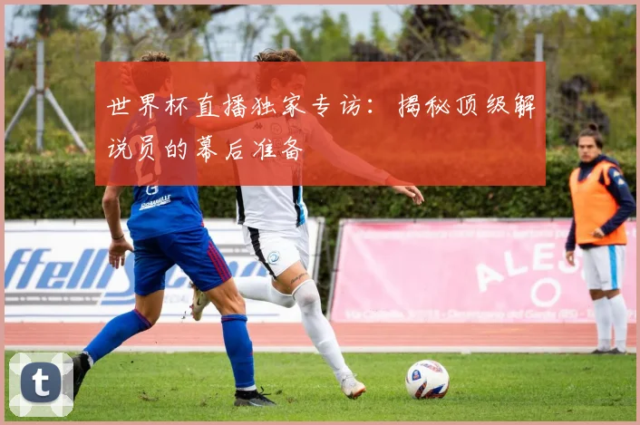 世界杯直播独家专访：揭秘顶级解说员的幕后准备