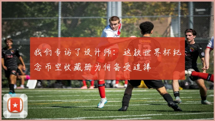 我们专访了设计师:这款世界杯纪念币空收藏册为何备受追捧