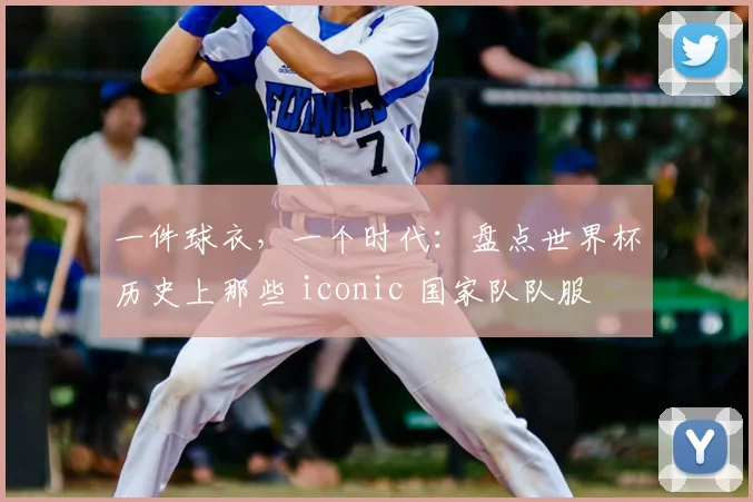 一件球衣,一个时代:盘点世界杯历史上那些 iconic 国家队队服