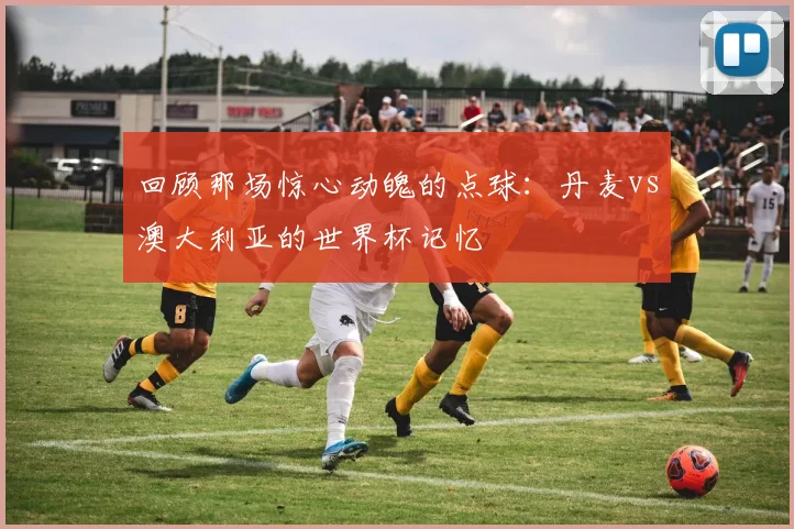 回顾那场惊心动魄的点球：丹麦vs澳大利亚的世界杯记忆