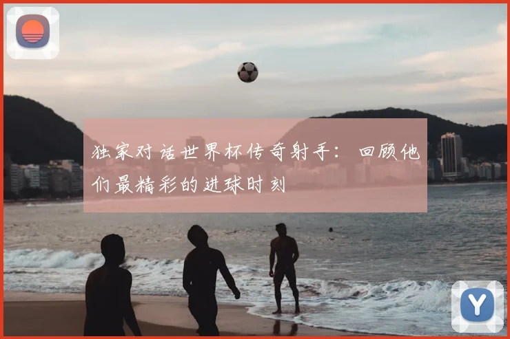 独家对话世界杯传奇射手:回顾他们最精彩的进球时刻