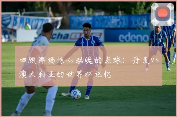 回顾那场惊心动魄的点球：丹麦vs澳大利亚的世界杯记忆