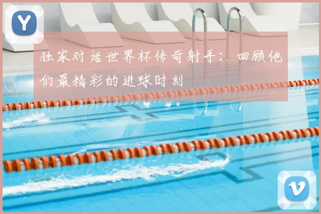 独家对话世界杯传奇射手:回顾他们最精彩的进球时刻